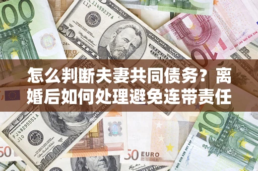 济南怎么判断夫妻共同债务？离婚后如何处理避免连带责任？
